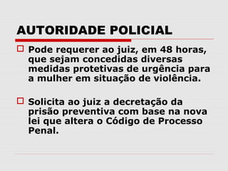 AUTORIDADE POLICIAL
 Pode requerer ao juiz, em 48 horas,
  que sejam concedidas diversas
  medidas protetivas de urgência para
  a mulher em situação de violência.

 Solicita ao juiz a decretação da
  prisão preventiva com base na nova
  lei que altera o Código de Processo
  Penal.
 