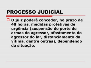 PROCESSO JUDICIAL
 O juiz poderá conceder, no prazo de
  48 horas, medidas protetivas de
  urgência (suspensão do porte de
  armas do agressor, afastamento do
  agressor do lar, distanciamento da
  vítima, dentre outras), dependendo
  da situação.
 