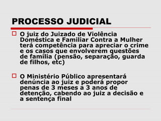 PROCESSO JUDICIAL
 O juiz do Juizado de Violência
  Doméstica e Familiar Contra a Mulher
  terá competência para apreciar o crime
  e os casos que envolverem questões
  de família (pensão, separação, guarda
  de filhos, etc)

 O Ministério Público apresentará
  denúncia ao juiz e poderá propor
  penas de 3 meses a 3 anos de
  detenção, cabendo ao juiz a decisão e
  a sentença final
 