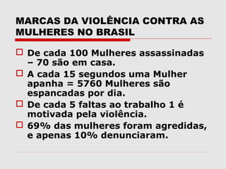 MARCAS DA VIOLÊNCIA CONTRA AS
MULHERES NO BRASIL

 De cada 100 Mulheres assassinadas
  – 70 são em casa.
 A cada 15 segundos uma Mulher
  apanha = 5760 Mulheres são
  espancadas por dia.
 De cada 5 faltas ao trabalho 1 é
  motivada pela violência.
 69% das mulheres foram agredidas,
  e apenas 10% denunciaram.
 