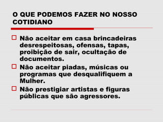 O QUE PODEMOS FAZER NO NOSSO
COTIDIANO

 Não aceitar em casa brincadeiras
  desrespeitosas, ofensas, tapas,
  proibição de sair, ocultação de
  documentos.
 Não aceitar piadas, músicas ou
  programas que desqualifiquem a
  Mulher.
 Não prestigiar artistas e figuras
  públicas que são agressores.
 