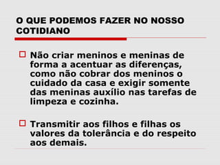 O QUE PODEMOS FAZER NO NOSSO
COTIDIANO

 Não criar meninos e meninas de
  forma a acentuar as diferenças,
  como não cobrar dos meninos o
  cuidado da casa e exigir somente
  das meninas auxílio nas tarefas de
  limpeza e cozinha.

 Transmitir aos filhos e filhas os
  valores da tolerância e do respeito
  aos demais.
 