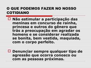 O QUE PODEMOS FAZER NO NOSSO
COTIDIANO
 Não estimular a participação das
  meninas em concurso de rainha,
  princesa e outros do gênero que
  trás a preocupação em agradar os
  homens e se considerar realizada
  se bonita, bem vestida, maquiada,
  com o corpo perfeito.

 Denunciar sempre qualquer tipo de
  agressão que ocorra conosco ou
  com as pessoas próximas.
 