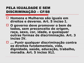 PELA IGUALDADE E SEM
DISCRIMINAÇÃO – CF/88
 Homens e Mulheres são iguais em
  direitos e deveres. Art. 5 inciso I.
 O governo deve promover o bem de
  todos, sem preconceito de origem,
  raça, sexo, cor, idade, e quaisquer
  outras formas de discriminação. Art. 3
  inciso IV.
 ... Punir qualquer discriminação contra
  os direitos fundamentais, vida,
  dignidade, saúde, educação, trabalho,
  moradia. Art. 5 inciso XLI.
 