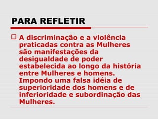PARA REFLETIR
 A discriminação e a violência
  praticadas contra as Mulheres
  são manifestações da
  desigualdade de poder
  estabelecida ao longo da história
  entre Mulheres e homens.
  Impondo uma falsa idéia de
  superioridade dos homens e de
  inferioridade e subordinação das
  Mulheres.
 