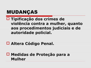 MUDANÇAS
 Tipificação dos crimes de
  violência contra a mulher, quanto
  aos procedimentos judiciais e de
  autoridade policial.

 Altera Código Penal.

 Medidas de Proteção para a
  Mulher
 