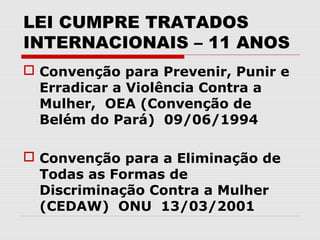 LEI CUMPRE TRATADOS
INTERNACIONAIS – 11 ANOS
 Convenção para Prevenir, Punir e
  Erradicar a Violência Contra a
  Mulher, OEA (Convenção de
  Belém do Pará) 09/06/1994

 Convenção para a Eliminação de
  Todas as Formas de
  Discriminação Contra a Mulher
  (CEDAW) ONU 13/03/2001
 