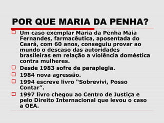 POR QUE MARIA DA PENHA?
 Um caso exemplar Maria da Penha Maia
  Fernandes, farmacêutica, aposentada do
  Ceará, com 60 anos, conseguiu provar ao
  mundo o descaso das autoridades
  brasileiras em relação a violência doméstica
  contra mulheres.
 Desde 1983 sofre de paraplegia.
 1984 nova agressão.
 1994 escreve livro “Sobrevivi, Posso
  Contar”.
 1997 livro chegou ao Centro de Justiça e
  pelo Direito Internacional que levou o caso
  a OEA.
 
