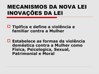 MECANISMOS DA NOVA LEI
INOVAÇÕES DA LEI

 Tipifica e define a violência e
  familiar contra a Mulher

 Estabelece as formas da violência
  doméstica contra a Mulher como
  Física, Psicologica, Sexual,
  Patrimonial e Moral
 