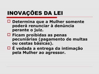 INOVAÇÕES DA LEI
 Determina que a Mulher somente
  poderá renunciar à denúncia
  perante o juiz.
 Ficam proibidas as penas
  pecuniárias (pagamento de multas
  ou cestas básicas).
 É vedada a entrega da intimação
  pela Mulher ao agressor.
 