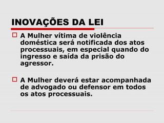 INOVAÇÕES DA LEI
 A Mulher vítima de violência
  doméstica será notificada dos atos
  processuais, em especial quando do
  ingresso e saída da prisão do
  agressor.

 A Mulher deverá estar acompanhada
  de advogado ou defensor em todos
  os atos processuais.
 