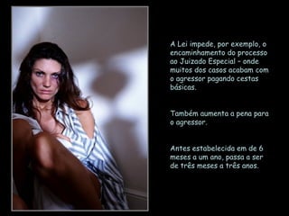 A Lei impede, por exemplo, o encaminhamento do processo ao Juizado Especial – onde muitos dos casos acabam com o agressor pagando cestas básicas. Também aumenta a pena para o agressor.  Antes estabelecida em de 6 meses a um ano, passa a ser de três meses a três anos. 