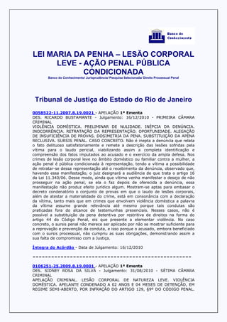 LEI MARIA DA PENHA – LESÃO CORPORAL
      LEVE - AÇÃO PENAL PÚBLICA
             CONDICIONADA
        Banco do Conhecimento/ Jurisprudência/ Pesquisa Selecionada/ Direito Processual Penal




 Tribunal de Justiça do Estado do Rio de Janeiro
0058522-11.2007.8.19.0021 - APELAÇÃO 1ª Ementa
DES. RICARDO BUSTAMANTE - Julgamento: 16/12/2010 - PRIMEIRA CÂMARA
CRIMINAL
VIOLÊNCIA DOMÉSTICA. PRELIMINAR DE NULIDADE. INÉPCIA DA DENÚNCIA.
INOCORRÊNCIA. RETRATAÇÃO DA REPRESENTAÇÃO. OPORTUNIDADE. ALEGAÇÃO
DE INSUFICIÊNCIA DE PROVAS. DOSIMETRIA DA PENA. SUBSTITUIÇÃO DA APENA
RECLUSIVA. SURSIS PENAL. CASO CONCRETO. Não é inepta a denúncia que relata
o fato delituoso satisfatoriamente e remete a descrição das lesões sofridas pela
vítima para o laudo pericial, viabilizando assim a completa identificação e
compreensão dos fatos imputados ao acusado e o exercício da ampla defesa. Nos
crimes de lesão corporal leve no âmbito doméstico ou familiar contra a mulher, a
ação penal é pública condicionada à representação, tendo a vítima a possibilidade
de retratar-se dessa representação até o recebimento da denúncia, observado que,
havendo essa manifestação, o juiz designará a audiência de que trata o artigo 16
da Lei 11.340/06. Desse modo, ainda que vítima venha manifestar o desejo de não
prosseguir na ação penal, se ela o faz depois de oferecida a denúncia, essa
manifestação não produz efeito jurídico algum. Mostram-se aptas para embasar o
decreto condenatório o conjunto de provas em que o laudo de lesões corporais,
além de atestar a materialidade do crime, está em consonância com a declaração
da vítima, tanto mais que em crimes que envolvem violência doméstica a palavra
da vítima assume grande relevância até mesmo porque tais condutas são
praticadas fora do alcance de testemunhas presenciais. Nesses casos, não é
possível a substituição da pena detentiva por restritiva de direitos na forma do
artigo 44 do Código Penal, eis que presente a elementar violência. No caso
concreto, o sursis penal não merece ser aplicado por não se mostrar suficiente para
a reprovação e prevenção da conduta, e isso porque o acusado, embora beneficiado
com o sursis processual, não cumpriu as suas obrigações, demonstrando assim a
sua falta de compromisso com a Justiça.

Íntegra do Acórdão - Data de Julgamento: 16/12/2010

===================================================

0106251-25.2009.8.19.0001 - APELAÇÃO 1ª Ementa
DES. SIDNEY ROSA DA SILVA - Julgamento: 31/08/2010 - SÉTIMA CÂMARA
CRIMINAL
APELAÇÃO CRIMINAL. LESÃO CORPORAL DE NATUREZA LEVE. VIOLÊNCIA
DOMÉSTICA. APELANTE CONDENADO A 02 ANOS E 04 MESES DE DETENÇÃO, EM
REGIME SEMI-ABERTO, POR INFRAÇÃO DO ARTIGO 129, §9º DO CÓDIGO PENAL.
 