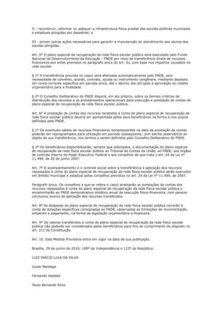 II - reconstruir, reformar ou adequar a infraestrutura física predial das escolas públicas municipais
e estaduais atingidas por desastres; e

III - prover outras ações necessárias para garantir a manutenção do atendimento aos alunos das
escolas atingidas.

Art. 5º O plano especial de recuperação da rede física escolar pública será executado pelo Fundo
Nacional de Desenvolvimento da Educação - FNDE por meio de transferência direta de recursos
financeiros aos entes previstos no parágrafo único do art. 3o, com base nos impactos causados na
rede escolar.

§ 1º A transferência prevista no caput será efetivada automaticamente pelo FNDE, sem
necessidade de convênio, acordo, contrato, ajuste ou instrumento congênere, mediante depósito
em conta-corrente específica em parcela única, até o décimo dia útil após a aprovação do crédito
orçamentário para a finalidade.

§ 2º O Conselho Deliberativo do FNDE disporá, em ato próprio, sobre os demais critérios de
distribuição dos recursos e os procedimentos operacionais para execução e prestação de contas do
plano especial de recuperação da rede física escolar pública.

Art. 6º A prestação de contas dos recursos recebidos à conta do plano especial de recuperação da
rede física escolar pública deverá ser apresentada pelos seus beneficiários na forma e nos prazos
definidos pelo FNDE.

§ 1º Os eventuais saldos de recursos financeiros remanescentes na data da prestação de contas
poderão ser reprogramados para utilização em período subsequente, com estrita observância ao
objeto de sua transferência, nos termos a serem definidos pelo Conselho Deliberativo do FNDE.

§ 2º Os beneficiários disponibilizarão, sempre que solicitados, a documentação do plano especial
de recuperação da rede física escolar pública ao Tribunal de Contas da União, ao FNDE, aos órgãos
de controle interno do Poder Executivo Federal e aos conselhos de que trata o art. 24 da Lei nº
11.494, de 20 de junho 2007.

Art. 7º O acompanhamento e o controle social sobre a transferência e aplicação dos recursos
repassados à conta do plano especial de recuperação da rede física escolar pública serão exercidos
em âmbito municipal e estadual pelos conselhos previstos no art. 24 da Lei nº 11.494, de 2007.

Parágrafo único. Os conselhos a que se refere o caput analisarão as prestações de contas dos
recursos repassados à conta do plano especial de recuperação da rede física escolar pública e
encaminharão ao FNDE demonstrativo sintético anual da execução físico-financeira, com parecer
conclusivo acerca da aplicação dos recursos transferidos.

Art. 8º As despesas do plano especial de recuperação da rede física escolar pública correrão à
conta de dotações específicas consignadas ao FNDE, observadas as limitações de movimentação,
empenho e pagamento, na forma da legislação orçamentária e financeira.

Art. 9º Os valores transferidos à conta do plano especial de recuperação da rede física escolar
pública não poderão ser considerados pelos beneficiários para fins de cumprimento do disposto no
art. 212 da Constituição.

Art. 10. Esta Medida Provisória entra em vigor na data de sua publicação.

Brasília, 29 de junho de 2010; 189º da Independência e 122º da República.

LUIZ INÁCIO LULA DA SILVA

Guido Mantega

Fernando Haddad

Paulo Bernardo Silva
 