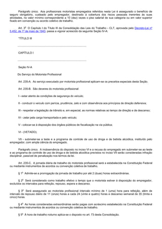 Parágrafo único. Aos profissionais motoristas empregados referidos nesta Lei é assegurado o benefício de
seguro obrigatório, custeado pelo empregador, destinado à cobertura dos riscos pessoais inerentes às suas
atividades, no valor mínimo correspondente a 10 (dez) vezes o piso salarial de sua categoria ou em valor superior
fixado em convenção ou acordo coletivo de trabalho.

                o
       Art. 3 O Capítulo I do Título III da Consolidação das Leis do Trabalho - CLT, aprovada pelo Decreto-Lei nº
5.452, de 1º de maio de 1943, passa a vigorar acrescido da seguinte Seção IV-A:

       “TÍTULO III

      ...........................................................................................

       CAPÍTULO I

      ...........................................................................................

       Seção IV-A

      Do Serviço do Motorista Profissional

       Art. 235-A. Ao serviço executado por motorista profissional aplicam-se os preceitos especiais desta Seção.

       Art. 235-B. São deveres do motorista profissional:

       I - estar atento às condições de segurança do veículo;

       II - conduzir o veículo com perícia, prudência, zelo e com observância aos princípios de direção defensiva;

       III - respeitar a legislação de trânsito e, em especial, as normas relativas ao tempo de direção e de descanso;

       IV - zelar pela carga transportada e pelo veículo;

       V - colocar-se à disposição dos órgãos públicos de fiscalização na via pública;

       VI - (VETADO);

      VII - submeter-se a teste e a programa de controle de uso de droga e de bebida alcoólica, instituído pelo
empregador, com ampla ciência do empregado.

        Parágrafo único. A inobservância do disposto no inciso VI e a recusa do empregado em submeter-se ao teste
e ao programa de controle de uso de droga e de bebida alcoólica previstos no inciso VII serão consideradas infração
disciplinar, passível de penalização nos termos da lei.

      Art. 235-C. A jornada diária de trabalho do motorista profissional será a estabelecida na Constituição Federal
ou mediante instrumentos de acordos ou convenção coletiva de trabalho.

           o
       § 1 Admite-se a prorrogação da jornada de trabalho por até 2 (duas) horas extraordinárias.

            o
       § 2 Será considerado como trabalho efetivo o tempo que o motorista estiver à disposição do empregador,
excluídos os intervalos para refeição, repouso, espera e descanso.

            o
        § 3 Será assegurado ao motorista profissional intervalo mínimo de 1 (uma) hora para refeição, além de
intervalo de repouso diário de 11 (onze) horas a cada 24 (vinte e quatro) horas e descanso semanal de 35 (trinta e
cinco) horas.

            o
      § 4 As horas consideradas extraordinárias serão pagas com acréscimo estabelecido na Constituição Federal
ou mediante instrumentos de acordos ou convenção coletiva de trabalho.

           o
       § 5 À hora de trabalho noturno aplica-se o disposto no art. 73 desta Consolidação.
 