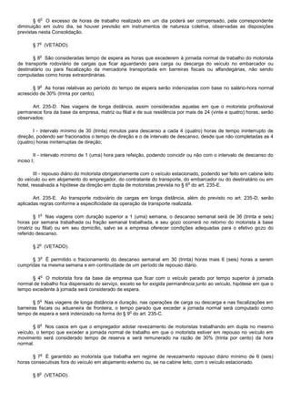 o
       § 6 O excesso de horas de trabalho realizado em um dia poderá ser compensado, pela correspondente
diminuição em outro dia, se houver previsão em instrumentos de natureza coletiva, observadas as disposições
previstas nesta Consolidação.

          o
       § 7 (VETADO).

          o
       § 8 São consideradas tempo de espera as horas que excederem à jornada normal de trabalho do motorista
de transporte rodoviário de cargas que ficar aguardando para carga ou descarga do veículo no embarcador ou
destinatário ou para fiscalização da mercadoria transportada em barreiras fiscais ou alfandegárias, não sendo
computadas como horas extraordinárias.

          o
       § 9 As horas relativas ao período do tempo de espera serão indenizadas com base no salário-hora normal
acrescido de 30% (trinta por cento).

      Art. 235-D. Nas viagens de longa distância, assim consideradas aquelas em que o motorista profissional
permanece fora da base da empresa, matriz ou filial e de sua residência por mais de 24 (vinte e quatro) horas, serão
observados:

       I - intervalo mínimo de 30 (trinta) minutos para descanso a cada 4 (quatro) horas de tempo ininterrupto de
direção, podendo ser fracionados o tempo de direção e o de intervalo de descanso, desde que não completadas as 4
(quatro) horas ininterruptas de direção;

        II - intervalo mínimo de 1 (uma) hora para refeição, podendo coincidir ou não com o intervalo de descanso do
inciso I;

        III - repouso diário do motorista obrigatoriamente com o veículo estacionado, podendo ser feito em cabine leito
do veículo ou em alojamento do empregador, do contratante do transporte, do embarcador ou do destinatário ou em
                                                                                o
hotel, ressalvada a hipótese da direção em dupla de motoristas prevista no § 6 do art. 235-E.

       Art. 235-E. Ao transporte rodoviário de cargas em longa distância, além do previsto no art. 235-D, serão
aplicadas regras conforme a especificidade da operação de transporte realizada.

          o
        § 1 Nas viagens com duração superior a 1 (uma) semana, o descanso semanal será de 36 (trinta e seis)
horas por semana trabalhada ou fração semanal trabalhada, e seu gozo ocorrerá no retorno do motorista à base
(matriz ou filial) ou em seu domicílio, salvo se a empresa oferecer condições adequadas para o efetivo gozo do
referido descanso.

          o
       § 2 (VETADO).

          o
      § 3 É permitido o fracionamento do descanso semanal em 30 (trinta) horas mais 6 (seis) horas a serem
cumpridas na mesma semana e em continuidade de um período de repouso diário.

          o
      § 4 O motorista fora da base da empresa que ficar com o veículo parado por tempo superior à jornada
normal de trabalho fica dispensado do serviço, exceto se for exigida permanência junto ao veículo, hipótese em que o
tempo excedente à jornada será considerado de espera.

          o
       § 5 Nas viagens de longa distância e duração, nas operações de carga ou descarga e nas fiscalizações em
barreiras fiscais ou aduaneira de fronteira, o tempo parado que exceder a jornada normal será computado como
                                                   o
tempo de espera e será indenizado na forma do § 9 do art. 235-C.

          o
       § 6 Nos casos em que o empregador adotar revezamento de motoristas trabalhando em dupla no mesmo
veículo, o tempo que exceder a jornada normal de trabalho em que o motorista estiver em repouso no veículo em
movimento será considerado tempo de reserva e será remunerado na razão de 30% (trinta por cento) da hora
normal.

          o
       § 7 É garantido ao motorista que trabalha em regime de revezamento repouso diário mínimo de 6 (seis)
horas consecutivas fora do veículo em alojamento externo ou, se na cabine leito, com o veículo estacionado.

          o
       § 8 (VETADO).
 