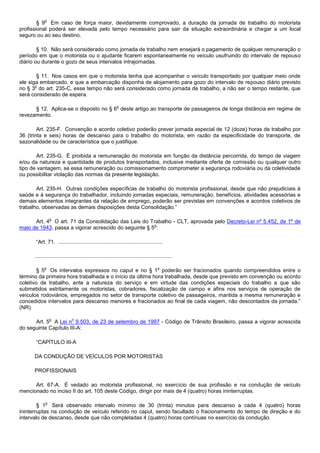 o
        § 9 Em caso de força maior, devidamente comprovado, a duração da jornada de trabalho do motorista
profissional poderá ser elevada pelo tempo necessário para sair da situação extraordinária e chegar a um local
seguro ou ao seu destino.

        § 10. Não será considerado como jornada de trabalho nem ensejará o pagamento de qualquer remuneração o
período em que o motorista ou o ajudante ficarem espontaneamente no veículo usufruindo do intervalo de repouso
diário ou durante o gozo de seus intervalos intrajornadas.

        § 11. Nos casos em que o motorista tenha que acompanhar o veículo transportado por qualquer meio onde
ele siga embarcado, e que a embarcação disponha de alojamento para gozo do intervalo de repouso diário previsto
       o
no § 3 do art. 235-C, esse tempo não será considerado como jornada de trabalho, a não ser o tempo restante, que
será considerado de espera.

                                                             o
      § 12. Aplica-se o disposto no § 6 deste artigo ao transporte de passageiros de longa distância em regime de
revezamento.

        Art. 235-F. Convenção e acordo coletivo poderão prever jornada especial de 12 (doze) horas de trabalho por
36 (trinta e seis) horas de descanso para o trabalho do motorista, em razão da especificidade do transporte, de
sazonalidade ou de característica que o justifique.

       Art. 235-G. É proibida a remuneração do motorista em função da distância percorrida, do tempo de viagem
e/ou da natureza e quantidade de produtos transportados, inclusive mediante oferta de comissão ou qualquer outro
tipo de vantagem, se essa remuneração ou comissionamento comprometer a segurança rodoviária ou da coletividade
ou possibilitar violação das normas da presente legislação.

       Art. 235-H. Outras condições específicas de trabalho do motorista profissional, desde que não prejudiciais à
saúde e à segurança do trabalhador, incluindo jornadas especiais, remuneração, benefícios, atividades acessórias e
demais elementos integrantes da relação de emprego, poderão ser previstas em convenções e acordos coletivos de
trabalho, observadas as demais disposições desta Consolidação.”

                 o
      Art. 4 O art. 71 da Consolidação das Leis do Trabalho - CLT, aprovada pelo Decreto-Lei nº 5.452, de 1º de
                                                       o
maio de 1943, passa a vigorar acrescido do seguinte § 5 :

       “Art. 71. ......................................................................

      ............................................................................................

            o                                                                           o
        § 5 Os intervalos expressos no caput e no § 1 poderão ser fracionados quando compreendidos entre o
término da primeira hora trabalhada e o início da última hora trabalhada, desde que previsto em convenção ou acordo
coletivo de trabalho, ante a natureza do serviço e em virtude das condições especiais do trabalho a que são
submetidos estritamente os motoristas, cobradores, fiscalização de campo e afins nos serviços de operação de
veículos rodoviários, empregados no setor de transporte coletivo de passageiros, mantida a mesma remuneração e
concedidos intervalos para descanso menores e fracionados ao final de cada viagem, não descontados da jornada.”
(NR)

                 o            o
      Art. 5 A Lei n 9.503, de 23 de setembro de 1997 - Código de Trânsito Brasileiro, passa a vigorar acrescida
do seguinte Capítulo III-A:

       “CAPÍTULO III-A

      DA CONDUÇÃO DE VEÍCULOS POR MOTORISTAS

      PROFISSIONAIS

      Art. 67-A. É vedado ao motorista profissional, no exercício de sua profissão e na condução de veículo
mencionado no inciso II do art. 105 deste Código, dirigir por mais de 4 (quatro) horas ininterruptas.

             o
        § 1 Será observado intervalo mínimo de 30 (trinta) minutos para descanso a cada 4 (quatro) horas
ininterruptas na condução de veículo referido no caput, sendo facultado o fracionamento do tempo de direção e do
intervalo de descanso, desde que não completadas 4 (quatro) horas contínuas no exercício da condução.
 