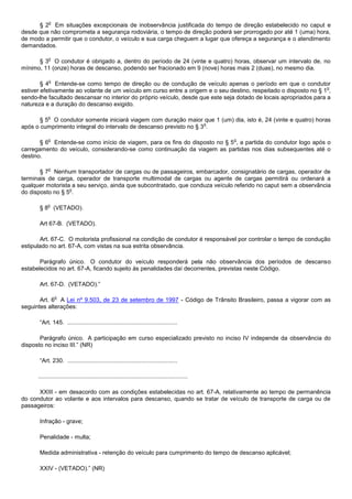 o
      § 2 Em situações excepcionais de inobservância justificada do tempo de direção estabelecido no caput e
desde que não comprometa a segurança rodoviária, o tempo de direção poderá ser prorrogado por até 1 (uma) hora,
de modo a permitir que o condutor, o veículo e sua carga cheguem a lugar que ofereça a segurança e o atendimento
demandados.

            o
      § 3 O condutor é obrigado a, dentro do período de 24 (vinte e quatro) horas, observar um intervalo de, no
mínimo, 11 (onze) horas de descanso, podendo ser fracionado em 9 (nove) horas mais 2 (duas), no mesmo dia.

            o
        § 4 Entende-se como tempo de direção ou de condução de veículo apenas o período em que o condutor
                                                                                                                    o
estiver efetivamente ao volante de um veículo em curso entre a origem e o seu destino, respeitado o disposto no § 1 ,
sendo-lhe facultado descansar no interior do próprio veículo, desde que este seja dotado de locais apropriados para a
natureza e a duração do descanso exigido.

            o
       § 5 O condutor somente iniciará viagem com duração maior que 1 (um) dia, isto é, 24 (vinte e quatro) horas
                                                                    o
após o cumprimento integral do intervalo de descanso previsto no § 3 .

            o                                                                                       o
       § 6 Entende-se como início de viagem, para os fins do disposto no § 5 , a partida do condutor logo após o
carregamento do veículo, considerando-se como continuação da viagem as partidas nos dias subsequentes até o
destino.

            o
       § 7 Nenhum transportador de cargas ou de passageiros, embarcador, consignatário de cargas, operador de
terminais de carga, operador de transporte multimodal de cargas ou agente de cargas permitirá ou ordenará a
qualquer motorista a seu serviço, ainda que subcontratado, que conduza veículo referido no caput sem a observância
                  o
do disposto no § 5 .

           o
       § 8 (VETADO).

       Art 67-B. (VETADO).

       Art. 67-C. O motorista profissional na condição de condutor é responsável por controlar o tempo de condução
estipulado no art. 67-A, com vistas na sua estrita observância.

       Parágrafo único. O condutor do veículo responderá pela não observância dos períodos de descanso
estabelecidos no art. 67-A, ficando sujeito às penalidades daí decorrentes, previstas neste Código.

       Art. 67-D. (VETADO).”

                o
       Art. 6 A Lei nº 9.503, de 23 de setembro de 1997 - Código de Trânsito Brasileiro, passa a vigorar com as
seguintes alterações:

       “Art. 145. ...................................................................

       Parágrafo único. A participação em curso especializado previsto no inciso IV independe da observância do
disposto no inciso III.” (NR)

       “Art. 230. ...................................................................

      ...........................................................................................

      XXIII - em desacordo com as condições estabelecidas no art. 67-A, relativamente ao tempo de permanência
do condutor ao volante e aos intervalos para descanso, quando se tratar de veículo de transporte de carga ou de
passageiros:

       Infração - grave;

       Penalidade - multa;

       Medida administrativa - retenção do veículo para cumprimento do tempo de descanso aplicável;

       XXIV - (VETADO).” (NR)
 