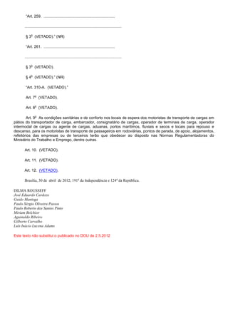 “Art. 259. ...................................................................

      ...........................................................................................

           o
       § 3 (VETADO).” (NR)

       “Art. 261. ...................................................................

      ...........................................................................................

           o
       § 3 (VETADO).

           o
       § 4 (VETADO).” (NR)

       “Art. 310-A. (VETADO).”

               o
       Art. 7 (VETADO).

               o
       Art. 8 (VETADO).

               o
        Art. 9 As condições sanitárias e de conforto nos locais de espera dos motoristas de transporte de cargas em
pátios do transportador de carga, embarcador, consignatário de cargas, operador de terminais de carga, operador
intermodal de cargas ou agente de cargas, aduanas, portos marítimos, fluviais e secos e locais para repouso e
descanso, para os motoristas de transporte de passageiros em rodoviárias, pontos de parada, de apoio, alojamentos,
refeitórios das empresas ou de terceiros terão que obedecer ao disposto nas Normas Regulamentadoras do
Ministério do Trabalho e Emprego, dentre outras.

      Art. 10. (VETADO).

      Art. 11. (VETADO).

      Art. 12. (VETADO).

      Brasília, 30 de abril de 2012; 191o da Independência e 124o da República.

DILMA ROUSSEFF
José Eduardo Cardozo
Guido Mantega
Paulo Sérgio Oliveira Passos
Paulo Roberto dos Santos Pinto
Miriam Belchior
Aguinaldo Ribeiro
Gilberto Carvalho
Luís Inácio Lucena Adams

Este texto não substitui o publicado no DOU de 2.5.2012
 
