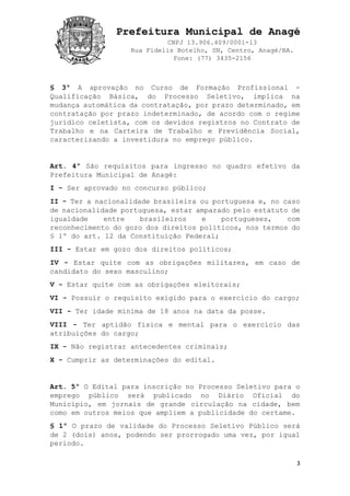 Prefeitura Municipal de Anagé
CNPJ 13.906.409/0001-13
Rua Fidelis Botelho, SN, Centro, Anagé/BA.
Fone: (77) 3435-2156
3
§ 3º A aprovação no Curso de Formação Profissional -
Qualificação Básica, do Processo Seletivo, implica na
mudança automática da contratação, por prazo determinado, em
contratação por prazo indeterminado, de acordo com o regime
jurídico celetista, com os devidos registros no Contrato de
Trabalho e na Carteira de Trabalho e Previdência Social,
caracterizando a investidura no emprego público.
Art. 4º São requisitos para ingresso no quadro efetivo da
Prefeitura Municipal de Anagé:
I - Ser aprovado no concurso público;
II - Ter a nacionalidade brasileira ou portuguesa e, no caso
de nacionalidade portuguesa, estar amparado pelo estatuto de
igualdade entre brasileiros e portugueses, com
reconhecimento do gozo dos direitos políticos, nos termos do
§ 1º do art. 12 da Constituição Federal;
III - Estar em gozo dos direitos políticos;
IV - Estar quite com as obrigações militares, em caso de
candidato do sexo masculino;
V - Estar quite com as obrigações eleitorais;
VI - Possuir o requisito exigido para o exercício do cargo;
VII - Ter idade mínima de 18 anos na data da posse.
VIII - Ter aptidão física e mental para o exercício das
atribuições do cargo;
IX - Não registrar antecedentes criminais;
X - Cumprir as determinações do edital.
Art. 5º O Edital para inscrição no Processo Seletivo para o
emprego público será publicado no Diário Oficial do
Município, em jornais de grande circulação na cidade, bem
como em outros meios que ampliem a publicidade do certame.
§ 1º O prazo de validade do Processo Seletivo Público será
de 2 (dois) anos, podendo ser prorrogado uma vez, por igual
período.
 