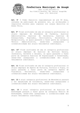 Prefeitura Municipal de Anagé
CNPJ 13.906.409/0001-13
Rua Fidelis Botelho, SN, Centro, Anagé/BA.
Fone: (77) 3435-2156
5
Art. 8º O Poder Executivo regulamentará em até 90 dias,
contados da publicação da presente lei, as atribuições e
requisitos mínimos para ingresso nos cargos descritos no
Anexo Único.
Art. 9º Ficam unificados em uma só categoria profissional os
atuais empregos de Atendente de Farmácia, Auxiliar
Administrativo, Auxiliar de Secretaria, Auxiliar de
Almoxarifado, Digitador, Escriturário, Secretária e
Recepcionista, os quais passarão a fazer parte da categoria
Técnico Administrativo, sendo-lhes assegurados a
irredutibilidade dos atuais vencimentos individuais.
Art. 10º Ficam unificados em uma só categoria profissional
os atuais empregos de Auxiliar de Serviços Gerais,
Jardineiro, Servente e Zelador, os quais passarão a fazer
parte da categoria Auxiliar de Higienização e Conservação,
sendo-lhes assegurados a irredutibilidade dos atuais
vencimentos individuais.
Art. 11 Ficam unificados em uma só categoria profissional os
atuais empregos de Agente de Portaria, Porteiro e Vigia, os
quais passarão a fazer parte da categoria Agente de
Vigilância Patrimonial, sendo-lhes assegurados a
irredutibilidade dos atuais vencimentos individuais.
Art. 12 A atual categoria profissional de Merendeira passará
a ser denominada de Cozinheira, sendo-lhes assegurados a
irredutibilidade dos atuais vencimentos individuais.
Art. 13 A atual categoria profissional de Auxiliar de
Enfermagem passará a fazer parte da categoria Técnico de
Enfermagem, sendo-lhes assegurados a irredutibilidade dos
atuais vencimentos individuais.
 