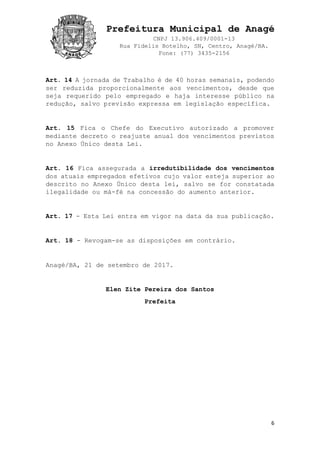 Prefeitura Municipal de Anagé
CNPJ 13.906.409/0001-13
Rua Fidelis Botelho, SN, Centro, Anagé/BA.
Fone: (77) 3435-2156
6
Art. 14 A jornada de Trabalho é de 40 horas semanais, podendo
ser reduzida proporcionalmente aos vencimentos, desde que
seja requerido pelo empregado e haja interesse público na
redução, salvo previsão expressa em legislação específica.
Art. 15 Fica o Chefe do Executivo autorizado a promover
mediante decreto o reajuste anual dos vencimentos previstos
no Anexo Único desta Lei.
Art. 16 Fica assegurada a irredutibilidade dos vencimentos
dos atuais empregados efetivos cujo valor esteja superior ao
descrito no Anexo Único desta lei, salvo se for constatada
ilegalidade ou má-fé na concessão do aumento anterior.
Art. 17 - Esta Lei entra em vigor na data da sua publicação.
Art. 18 - Revogam-se as disposições em contrário.
Anagé/BA, 21 de setembro de 2017.
Elen Zite Pereira dos Santos
Prefeita
 
