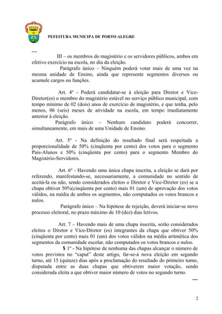 PEFEITURA MUNICIPA DE PORTO ALEGRE
.....
III – os membros do magistério e os servidores públicos, ambos em
efetivo exercício na escola, no dia da eleição.
Parágrafo único – Ninguém poderá votar mais de uma vez na
mesma unidade de Ensino, ainda que represente segmentos diversos ou
acumule cargos ou funções.
Art. 4º - Poderá candidatar-se à eleição para Diretor e Vice-
Diretor(es) o membro do magistério estável no serviço público municipal, com
tempo mínimo de 02 (dois) anos de exercício de magistério, e que tenha, pelo
menos, 06 (seis) meses de atividade na escola, em tempo imediatamente
anterior à eleição.
Parágrafo único – Nenhum candidato poderá concorrer,
simultaneamente, em mais de uma Unidade de Ensino.
Art. 5º - Na definição do resultado final será respeitada a
proporcionalidade de 50% (cinqüenta por cento) dos votos para o segmento
Pais-Alunos e 50% (cinqüenta por cento) para o segmento Membro do
Magistério-Servidores.
Art. 6º - Havendo uma única chapa inscrita, a eleição se dará por
referendo, manifestando-se, necessariamente, a comunidade no sentido de
aceitá-la ou não, sendo considerados eleitos o Diretor e Vice-Diretor (es) se a
chapa obtiver 50%(cinqüenta por cento) mais 01 (um) de aprovação dos votos
válidos, na média de ambos os segmentos, não computados os votos brancos e
nulos.
Parágrafo único – Na hipótese de rejeição, deverá iniciar-se novo
processo eleitoral, no prazo máximo de 10 (dez) dias letivos.
Art. 7 – Havendo mais de uma chapa inscrita, serão considerados
eleitos o Diretor e Vice-Diretor (es) integrantes da chapa que obtiver 50%
(cinqüenta por cento) mais 01 (um) dos votos válidos na média aritmética dos
segmentos da comunidade escolar, não computados os votos brancos e nulos.
§ 1º - Na hipótese de nenhuma das chapas alcançar o número de
votos previstos no “caput” deste artigo, far-se-á nova eleição em segundo
turno, até 15 (quinze) dias após a proclamação do resultado do primeiro turno,
disputada entre as duas chapas que obtiverem maior votação, sendo
considerada eleita a que obtiver maior número de votos no segundo turno.
....
2
 