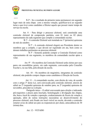 PREFEITURA MUNICIPAL DE PORTO ALEGRE
.....
§ 2º - Se o resultado do primeiro turno permanecer em segundo
lugar mais de uma chapa com a mesma votação, qualificar-se-á ao segundo
turno a que tiver como candidato a Diretor aquele que possuir maior tempo de
serviço na escola.
Art. 8 – Para dirigir o processo eleitoral, será constituída uma
comissão eleitoral de composição paritária, com 01 (um) ou 02 (dois)
representantes de cada segmento que compõe a comunidade escolar.
§ 1º - A comissão Eleitoral será instalada na 1ª (primeira) quinzena
do mês de outubro.
§ 2º - A comissão eleitoral elegerá seu Presidente dentre os
membros que a compõe, o que deverá ser registrado em ata, bem como os
demais trabalhos pertinentes ao processo eleitoral.
§ 3º - Somente poderão compor a Comissão Eleitoral como
representantes de seu segmento, os membros da comunidade escolar aptos a
votar.
Art. 9º – Os membros da Comissão Eleitoral serão eleitos por seus
pares em assembléias gerais, em cada segmento, convocadas pelo Conselho
Escolar e, na sua falta, pela direção da escola.
Art. 10 – Os membros do magistério, integrantes da comissão
eleitoral, não poderão compor chapas como candidatos à Direção da Escola.
Art. 11 – A comunidade escolar, com direito de voto, de acordo
com o artigo 3º desta Lei, será convocada pela comissão eleitoral, através de
edital na 2ª (segunda) quinzena de outubro para, na 2ª (segunda) quinzena de
novembro, proceder-se à eleição.
Parágrafo único – O edital convocando para eleição e indicando
pré-requisitos e prazos para inscrição, homologação e divulgação das chapas,
dia, hora e local de votação e apuração, credenciamento de fiscais de votação e
apuração, além de outras instruções necessárias ao desenvolvimento do
processo eleitoral, será fixado em local visível na escola, devendo a comissão
remeter aviso do edital aos pais ou responsáveis por aluno, antecedência de 30
(trinta) dias.
Art. 12 – VETADO
.....
3
 