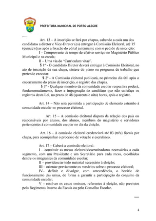 PREFEITURA MUNICIPAL DE PORTO ALEGRE
.....
Art. 13 – A inscrição se fará por chapas, cabendo a cada um dos
candidatos a diretor e Vice-Diretor (es) entregar à Comissão Eleitoral, até 15
(quinze) dias após a fixação do edital juntamente com o pedido de inscrição:
I – Comprovante de tempo de efetivo serviço no Magistério Público
Municipal e na escola;
II – Uma via do “Curriculum vitae”.
§ 1º - O candidato Diretor deverá entregar à Comissão Eleitoral, no
ato de inscrição de sua chapa, síntese do plano ou programa de trabalho que
pretende executar.
§ 2º - A Comissão eleitoral publicará, no primeiro dia útil após o
encerramento do prazo de inscrição, o registro das chapas.
§ 3º - Qualquer membro da comunidade escolar respectiva poderá,
fundamentadamente, fazer a impugnação de candidato que não satisfaça os
registros desta Lei, no prazo de 48 (quarenta e oito) horas, após o registro.
Art. 14 – Não será permitida a participação de elemento estranho à
comunidade escolar no processo eleitoral.
Art. 15 – A comissão eleitoral disporá da relação dos pais ou
responsáveis por alunos, dos alunos, membros do magistério e servidores
pertencentes à comunidade escolar no dia da eleição.
Art. 16 – A comissão eleitoral credenciará até 03 (três) fiscais por
chapa, para acompanhar o processo de votação e escrutíneo.
Art. 17 – Caberá a comissão eleitoral:
I – constituir as mesas eleitorais/escrutinadoras necessárias a cada
segmento, com um Presidente e um Secretário para cada mesa, escolhidos
dentre os integrantes da comunidade escolar;
II – providenciar todo material necessário à eleição;
III – orientar previamente os mesários sobre o processo eleitoral;
IV– definir e divulgar, com antecedência, o horário de
funcionamento das urnas, de forma a garantir a participação do conjunto da
comunidade escolar;
V – resolver os casos omissos, referentes à eleição, não previstos
pelo Regimento Interno da Escola ou pelo Conselho Escolar.
.....
4
 