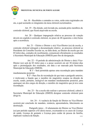 PREFEITURA MUNICIPAL DE PORTO ALEGRE
.....
Art. 18 – Recebidos e contados os votos, serão estes registrados em
ata, a qual assinarão os integrantes da mesa eleitoral escrutinadora.
Art. 19 – Da eleição, será lavrada ata, assinada pelos membros da
comissão eleitoral, que ficará arquivada na escola.
Art. 20 – Qualquer impugnação relativa ao processo de votação
deverá era argüida à comissão eleitoral, no prazo de 48 (quarenta e oito) horas
após a ocorrência.
Art. 21 – Eleitos o Diretor e o(s) Vice-Diretor (es) da escola, a
comissão eleitoral entregará a documentação relativa ao processo eleitoral ao
Presidente do Conselho Escolar ou, na falta deste, ao Diretor da escola que em
03 (três) dias, contados do recebimento, comunicará oficialmente os resultados
à Secretaria Municipal de Educação (SMED) para fins de designação.
Art. 22 – O período de administração do Diretor e do(s) Vice-
Diretor (es) será de 03 (três) anos e a posse ocorrerá em até 30 (trinta) dias
após a promulgação dos resultados, em data a ser marcada pela Secretaria
Municipal de Educação (SMED).
§ 1º - Será permitida apenas uma recondução para mandato
imediatamente posterior.
§ 2º - Para fins de recondução de que trata o parágrafo anterior,
é irrelevante a função que o membro do magistério ocupou na direção da
escola, sendo, portanto, inelegível em mandato imediatamente posterior, para
quaisquer um dos cargos de direção, o membro do magistério que já teve uma
recondução.
Art. 23 – Se a escola não realizar o processo eleitoral, caberá à
Secretaria Municipal de Educação (SMED) designar comissão eleitoral para
dirigi-lo.
Art. 24 – A vacância da função de Diretor ou Vice-Diretor
ocorrerá por conclusão de mandato, renúncia, aposentadoria, falecimento ou
destituição.
Parágrafo único – O afastamento do Diretor ou Vice-Diretor
(es) por período superior a 02 (dois) meses, excetuando-se os casos de Licença
de saúde, Licença de gestante e Licença para cuidar de pessoa da família,
implicará vacância da função. .....
5
 