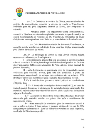 PREFEITURA MUNICIPAL DE PORTO ALEGRE
.....
Art. 25 – Ocorrendo a vacância de Diretor, antes do término do
período da administração, assumirá a direção da escola o Vice-Diretor,
definindo para tal, pelo Regimento Interno da Escola, que completará o
mandato.
Parágrafo único – No impedimento do(s) Vice-Diretor(es),
assumirá a direção o membro do magistério com maior tempo de serviço na
escola e que preencha os requisitos do art. 4º desta Lei, convocando-se novas
eleições nos termos previstos nesta Lei e no prazo máximo de dez dias letivos.
Art. 26 – Ocorrendo vacância da função de Vice-Diretor, o
conselho escolar escolherá o substituto dentre uma lista tríplice encaminhada
pelo Diretor da unidade de ensino.
Art. 27 – A destituição do Diretor ou Vice-Diretor somente poderá
ocorrer motivadamente em duas hipóteses:
I – após sindicância em que lhe seja assegurado o direito de defesa
e face à ocorrência de infração ou irregularidade funcional prevista no Estatuto
dos Funcionários Públicos do Município de Porto Alegre, como passível de
pena de demissão;
II – após deliberação em assembléia geral da comunidade escolar
convidada pelo conselho escolar, para este fim especifico, a partir de
requerimento encaminhado ao mesmo com assinatura de, no mínimo, 30%
(trinta por cento) dos membros de cada segmento da comunidade escolar.
§ 1º - A sindicância de que trata o inciso I, deverá ser concluída em
30 (trinta) dias.
§ 2º - A Secretaria Municipal de Educação (SMED), no caso do
inciso I, poderá determinar o afastamento do indiciado durante a realização dos
trabalhos, oportunizando-lhe o retorno às funções caso a decisão da sindicância
seja pela destituição.
§ 3º - A assembléia de que trata o inciso II deste artigo, deverá ser
convocada pelo conselho escolar em quinze dias após o recebimento do
requerimento citado.
§ 4º - Para instalação da assembléia geral da comunidade escolar a
que se refere o inciso II deste artigo, o quorum mínimo deverá ser de 50%
(cinqüenta por cento) mais 01 (um) do número de votantes de cada segmento,
na eleição da Direção em questão.
.....
6
 