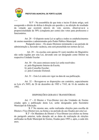 PREFEITURA MUNICIPAL DE PORTO ALEGRE
.....
§ 5º - Na assembléia de que trata o inciso II deste artigo, será
assegurado o direito de defesa à direção em questão e, na aferição do resultado
da votação que ocorrerá através do voto secreto, observar-se-á a
proporcionalidade de 50% (cinqüenta por cento) dos votos para professores e
funcionários.
Art. 28 – O disposto nesta Lei se aplica a todos os estabelecimentos
de ensino mantidos e administrados pelo Poder Público Municipal.
Parágrafo único – Os atuais Diretores terminarão o seu período de
administração e, havendo vacância, esta será preenchida nos termos da Lei.
Art. 29 – As escolas com apenas 01 (um) membro do Magistério
não serão regidas por esta Lei, devendo este ser designado como Diretor na
respectiva Unidade Escolar
Art. 30 – Os casos omissos nesta Lei serão resolvidos:
a) pelo Regimento Interno da Escola;
b) pelo Conselho Escolar;
c) pela Comissão Eleitoral.
Art. 31 – Esta Lei entra em vigor na data de sua publicação.
Art. 32 – Revogam-se as disposições em contrário, especialmente
as Leis nºs 5693, de 26 de dezembro de 1985 e 7165, de 16 de outubro de
1992.
DISPOSIÇÕES GERAIS E TRANSITÓRIAS
Art. 1º - O Diretor e Vice-Diretor (es) das Unidades de Ensino
criadas após a publicação desta Lei, serão designados pelo Secretário
Municipal de Educação.
§ 1º No mesmo ano, serão realizadas eleições para escolha de
Diretor e Vice-Diretor (es), na forma e no período do ano fixados por esta Lei.
§ 2º - Os Mandatos de Diretor e Vice-Diretor (es) eleitos na forma
do parágrafo anterior, terão duração até as datas de realização de eleições
unificadas na Rede Municipal de Ensino, fixadas para 1995 e, após, a cada três
anos.
7
 