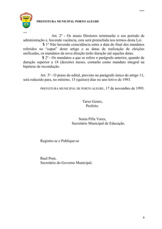 .....
PREFEITURA MUNICIPAL PORTO ALEGRE
.....
Art. 2º - Os atuais Diretores terminarão o seu período de
administração e, havendo vacância, esta será preenchida nos termos desta Lei.
§ 1º Não havendo coincidência entre a data do final dos mandatos
referidos no “caput” deste artigo e as datas de realização de eleições
unificadas, os mandatos da nova direção terão duração até aquelas datas.
§ 2º - Os mandatos a que se refere o parágrafo anterior, quando de
duração superior a 18 (dezoito) meses, contarão como mandato integral na
hipótese de recondução.
Art. 3º - O prazo do edital, previsto no parágrafo único do artigo 11,
será reduzido para, no mínimo, 15 (quinze) dias no ano letivo de 1993.
PREFEITURA MUNICIPAL DE PORTO ALEGRE, 17 de novembro de 1993.
Tarso Genro,
Prefeito.
Sonia Pilla Vares,
Secretário Municipal de Educação.
Registre-se e Publique-se
Raul Pont,
Secretário do Governo Municipal.
8
 