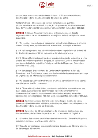 proporcional e sua composição obedecerá aos critérios estabelecidos na
Constituição Federal e na Constituição do Estado da Bahia.
Parágrafo Único - Observadas as normas constitucionais quanto à
proporcionalidade em relação à população, os ajustes necessários no número
total de Vereadores serão feitos em Lei Complementar. (Emenda nº 056/02).
Art. 27 A Câmara Municipal reunir-se-á, ordinariamente, em Sessão
Legislativa anual, de 15 de fevereiro a 30 de junho e de 1º de agosto a 15 de
dezembro.
§ 1º As reuniões marcadas para essas datas serão transferidas para o primeiro
dia útil subseqüente, quando recaírem em sábados, domingos e feriados.
§ 2º A sessão legislativa não será interrompida sem a aprovação do projeto de
lei de diretrizes orçamentárias e do projeto de lei do orçamento.
§ 3º A Câmara Municipal reunir-se-á em sessão de instalação legislativa, a 1º de
janeiro do ano subseqüente às eleições, às 16:00 horas, para a posse de seus
membros, do Prefeito e do Vice-Prefeito e eleição da Mesa e das Comissões.
(Emenda nº 011/00).
§ 4º A convocação extraordinária da Câmara Municipal far-se-á pelo seu
Presidente, pelo Prefeito ou a requerimento da maioria dos vereadores, em caso
de urgência ou de interesse público relevante.
§ 5º Na sessão legislativa extraordinária, a Câmara somente deliberará sobre a
matéria para a qual foi convocada.
§ 6º A Câmara Municipal de Ilhéus reunir-se-á, ordinária e semanalmente, por
duas vezes, cujos dias serão determinados no seu Regimento Interno,
observando que, quando esses dias coincidirem com feriados, as sessões
coincidentes serão realizadas nos dias úteis subseqüentes. (Emenda nº 056/02).
Art. 28 As deliberações da Câmara serão tomadas por maioria de votos,
presente a maioria de seus membros, salvo disposição em contrário prevista na
Constituição Federal e nesta Lei Orgânica.
Art. 29 As sessões da Câmara realizar-se-ão em recinto destinado ao seu
funcionamento, observado o disposto no art. 32, XIII desta Lei Orgânica.
§ 1º O horário das sessões ordinárias e extraordinárias da Câmara Municipal é o
estabelecimento em seu Regimento Interno.
§ 2º Poderão ser realizadas sessões solenes fora do recinto da Câmara, através
de deliberação do Plenário.
10/82
LeisMunicipais.com.br - Lei Orgânica 1/1990
 