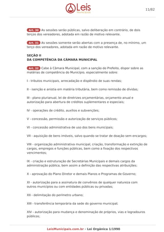 Art. 30 As sessões serão públicas, salvo deliberação em contrário, de dois
terços dos vereadores, adotada em razão de motivo relevante.
Art. 31 As sessões somente serão abertas com a presença de, no mínimo, um
terço dos vereadores, adotada em razão de motivo relevante.
SEÇÃO II
DA COMPETÊNCIA DA CÂMARA MUNICIPAL
Art. 32 Cabe à Câmara Municipal, com a sanção do Prefeito, dispor sobre as
matérias de competência do Município, especialmente sobre:
I - tributos municipais, arrecadação e dispêndio de suas rendas;
II - isenção e anistia em matéria tributária, bem como remissão de dívidas;
III - plano plurianual, lei de diretrizes orçamentárias, orçamento anual e
autorização para abertura de créditos suplementares e especiais;
IV - operações de crédito, auxílios e subvenções;
V - concessão, permissão e autorização de serviços públicos;
VI - concessão administrativa de uso dos bens municipais;
VII - aquisição de bens imóveis, salvo quando se tratar de doação sem encargos;
VIII - organização administrativa municipal, criação, transformação e extinção de
cargos, empregos e funções públicas, bem como a fixação dos respectivos
vencimentos;
IX - criação e estruturação de Secretárias Municipais e demais cargos da
administração pública, bem assim a definição das respectivas atribuições;
X - aprovação do Plano Diretor e demais Planos e Programas de Governo;
XI - autorização para a assinatura de convênios de qualquer natureza com
outros municípios ou com entidades públicas ou privadas;
XII - delimitação do perímetro urbano;
XIII - transferência temporária da sede do governo municipal;
XIV - autorização para mudança e denominação de próprios, vias e logradouros
públicos;
11/82
LeisMunicipais.com.br - Lei Orgânica 1/1990
 