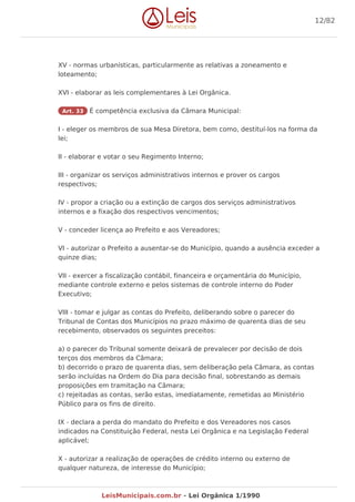 XV - normas urbanísticas, particularmente as relativas a zoneamento e
loteamento;
XVI - elaborar as leis complementares à Lei Orgânica.
Art. 33 É competência exclusiva da Câmara Municipal:
I - eleger os membros de sua Mesa Diretora, bem como, destituí-los na forma da
lei;
II - elaborar e votar o seu Regimento Interno;
III - organizar os serviços administrativos internos e prover os cargos
respectivos;
IV - propor a criação ou a extinção de cargos dos serviços administrativos
internos e a fixação dos respectivos vencimentos;
V - conceder licença ao Prefeito e aos Vereadores;
VI - autorizar o Prefeito a ausentar-se do Município, quando a ausência exceder a
quinze dias;
VII - exercer a fiscalização contábil, financeira e orçamentária do Município,
mediante controle externo e pelos sistemas de controle interno do Poder
Executivo;
VIII - tomar e julgar as contas do Prefeito, deliberando sobre o parecer do
Tribunal de Contas dos Municípios no prazo máximo de quarenta dias de seu
recebimento, observados os seguintes preceitos:
a) o parecer do Tribunal somente deixará de prevalecer por decisão de dois
terços dos membros da Câmara;
b) decorrido o prazo de quarenta dias, sem deliberação pela Câmara, as contas
serão incluídas na Ordem do Dia para decisão final, sobrestando as demais
proposições em tramitação na Câmara;
c) rejeitadas as contas, serão estas, imediatamente, remetidas ao Ministério
Público para os fins de direito.
IX - declara a perda do mandato do Prefeito e dos Vereadores nos casos
indicados na Constituição Federal, nesta Lei Orgânica e na Legislação Federal
aplicável;
X - autorizar a realização de operações de crédito interno ou externo de
qualquer natureza, de interesse do Município;
12/82
LeisMunicipais.com.br - Lei Orgânica 1/1990
 