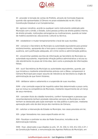 XI - proceder à tomada de contas do Prefeito, através de Comissão Especial,
quando não apresentadas à Câmara no prazo estabelecido no Art. 63 da
Constituição Estadual e Lei Complementar;
XII - aprovar convênio, acordo ou qualquer outro instrumento celebrado pelo
Município com a União, o Estado, outra pessoa jurídica de direito público interno,
de direito privado, instituições estrangeiras ou multinacionais, quando se tratar
de matéria assistencial, educacional, cultural ou técnica;
XIII - estabelecer e mudar temporariamente o local de suas reuniões;
XIV - convocar o Secretário do Município ou autoridade equivalente para prestar
esclarecimentos, aprazando dia e hora para o comparecimento, importando a
ausência, sem justificação adequada, em crime contra a administração pública;
XV - encaminhar pedidos escritos de informação ao Secretário do Município ou
autoridade equivalente, importando infração político-administrativa a recusa ou
não atendimento no prazo de trinta dias, bem como a prestação de informações
falsas;
XVI - ouvir Secretários do Município ou autoridades equivalentes, quando, por
sua iniciativa e mediante entendimentos prévios com a Mesa, comparecem à
Câmara Municipal para expor assunto de relevância da Secretaria ou órgão de
administração de que forem titulares;
XVII - deliberar sobre o adiamento e a suspensão de suas reuniões;
XVIII - criar comissão especial de inquérito sobre fato determinado e prazo certo,
que se inclua na competência do Município, mediante requerimento de um terço
de seus membros;
XIX - conceder título do cidadão honorário, conferir homenagens a pessoas que
reconhecidamente tenham prestado relevantes serviços ao Município ou nele
tenham se destacado pela ação exemplar na vida pública e particular, mediante
aprovação pelo voto de dois terços dos membros da Câmara;
XX - solicitar a intervenção do Estado no Município, nos casos previstos em lei;
XXI - julgar Vereadores nos casos especificados em lei;
XXII - fiscalizar e controlar os atos do Poder Executivo, incluídos os da
Administração Indireta;
XXIII - fixar, observado o que dispões os arts. 37, XI, 150, II, 153, III e 153, § 2º, I
da Constituição Federal, a remuneração dos Agentes Políticos do Município, em
13/82
LeisMunicipais.com.br - Lei Orgânica 1/1990
 