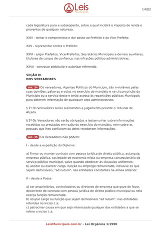 cada legislatura para a subseqüente, sobre a qual incidirá o imposto de renda e
proventos de qualquer natureza.
XXIV - tomar o compromisso e dar posse ao Prefeito e ao Vice-Prefeito;
XXV - representar contra o Prefeito;
XXVI - julgar Prefeitos, Vice-Prefeitos, Secretários Municipais e demais auxiliares,
titulares de cargos de confiança, nas infrações político-administrativas;
XXVII - convocar plebiscito e autorizar referendo.
SEÇÃO III
DOS VEREADORES
Art. 34 Os vereadores, Agentes Políticos do Município, são invioláveis pelas
suas opiniões, palavras e votos no exercício do mandato e na circunscrição do
Município ou a serviço deste e terão acesso às repartições públicas Municipais
para obterem informação de quaisquer atos administrativos.
§ 1º Os Vereadores serão submetidos a julgamento perante o Tribunal de
Alçada.
§ 2º Os Vereadores não serão obrigados a testemunhar sobre informações
recebidas ou prestadas em razão do exercício do mandato, nem sobre as
pessoas que lhes confiaram ou deles receberam informações.
Art. 35 Os Vereadores não podem:
I - desde a expedição do Diploma:
a) firmar ou manter contrato com pessoa jurídica de direito público, autarquia,
empresa pública, sociedade de economia mista ou empresa concessionária de
serviço público municipal, salvo quando obedecer às cláusulas uniformes;
b) aceitar ou exercer cargo, função ou emprego remunerado, inclusive os que
sejam demissíveis, "ad nutum", nas entidades constantes na alínea anterior;
II - desde a Posse:
a) ser proprietários, controladores ou diretores de empresa que goze de favor,
decorrente de contrato com pessoa jurídica de direito público municipal ou nela
exerça função remunerada;
b) ocupar cargo ou função que sejam demissíveis "ad nutum", nas entidades
referidas no inciso I, a;
c) patrocinar causa em que seja interessada qualquer das entidades a que se
refere o inciso I, a;
14/82
LeisMunicipais.com.br - Lei Orgânica 1/1990
 