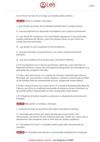d) ser titular de mais de um cargo ou mandato público eletivo.
Art. 36 Perde o mandato o Vereador;
I - que infringir quaisquer das proibições estabelecidas no artigo anterior;
II - cujo procedimento for declarado incompatível com o decoro parlamentar;
III - que deixar de comparecer, em cada Sessão Legislativa, à terça parte das
sessões ordinárias da Câmara, salvo com devida licença ou por motivo de
missão por esta autorizada;
IV - que perder ou tiver suspensos os direito políticos;
V - quando o decretar a Justiça Eleitoral, nos casos constitucionalmente
previstos;
VI - que fixar residência fora do Município. (Emenda nº 004/02).
§ 1º É incompatível com o decoro parlamentar, além dos casos definidos no
Regimento Interno, o abuso das prerrogativas asseguradas aos Vereadores ou a
percepção de vantagens indevidas.
§ 2º Nos casos dos incisos I e II, a perda do mandato é decidida pela Câmara
Municipal, por voto secreto e maioria absoluta, mediante a provocação da Mesa
ou de Partidos Políticos representado na Casa, assegurada ampla defesa;
§ 3º Nos casos previstos nos incisos de III a V, a perda é declarada pela Mesa da
Câmara, por ofício, ou mediante provocação de qualquer de seus membros, ou
de partido político representado na Casa, assegurada ampla defesa;
§ 4º O Regimento Interno regulará o processo e o afastamento preventivo do
Vereador.
Art. 37 Não perder o mandato o Vereador.
I - investido no cargo do Secretário Municipal e Secretário de Estado;
II - licenciado pela Câmara por motivo de doença ou para tratar, sem
remuneração, de assunto de seu interesse particular, desde que, neste caso, o
afastamento não ultrapasse cento e vinte dias por sessão Legislativa;
III - na hipótese do inciso I, o Vereador poderá optar pela remuneração do
mandato.
Art. 38 Os Vereadores perceberão a remuneração estabelecida e fixada por
15/82
LeisMunicipais.com.br - Lei Orgânica 1/1990
 