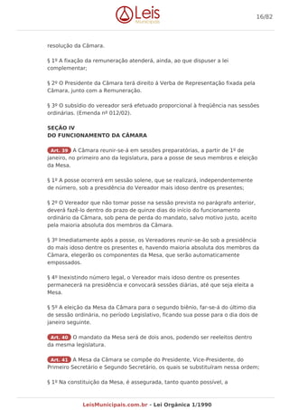 resolução da Câmara.
§ 1º A fixação da remuneração atenderá, ainda, ao que dispuser a lei
complementar;
§ 2º O Presidente da Câmara terá direito á Verba de Representação fixada pela
Câmara, junto com a Remuneração.
§ 3º O subsídio do vereador será efetuado proporcional à freqüência nas sessões
ordinárias. (Emenda nº 012/02).
SEÇÃO IV
DO FUNCIONAMENTO DA CÂMARA
Art. 39 A Câmara reunir-se-á em sessões preparatórias, a partir de 1º de
janeiro, no primeiro ano da legislatura, para a posse de seus membros e eleição
da Mesa.
§ 1º A posse ocorrerá em sessão solene, que se realizará, independentemente
de número, sob a presidência do Vereador mais idoso dentre os presentes;
§ 2º O Vereador que não tomar posse na sessão prevista no parágrafo anterior,
deverá fazê-lo dentro do prazo de quinze dias do início do funcionamento
ordinário da Câmara, sob pena de perda do mandato, salvo motivo justo, aceito
pela maioria absoluta dos membros da Câmara.
§ 3º Imediatamente após a posse, os Vereadores reunir-se-ão sob a presidência
do mais idoso dentre os presentes e, havendo maioria absoluta dos membros da
Câmara, elegerão os componentes da Mesa, que serão automaticamente
empossados.
§ 4º Inexistindo número legal, o Vereador mais idoso dentre os presentes
permanecerá na presidência e convocará sessões diárias, até que seja eleita a
Mesa.
§ 5º A eleição da Mesa da Câmara para o segundo biênio, far-se-á do último dia
de sessão ordinária, no período Legislativo, ficando sua posse para o dia dois de
janeiro seguinte.
Art. 40 O mandato da Mesa será de dois anos, podendo ser reeleitos dentro
da mesma legislatura.
Art. 41 A Mesa da Câmara se compõe do Presidente, Vice-Presidente, do
Primeiro Secretário e Segundo Secretário, os quais se substituíram nessa ordem;
§ 1º Na constituição da Mesa, é assegurada, tanto quanto possível, a
16/82
LeisMunicipais.com.br - Lei Orgânica 1/1990
 