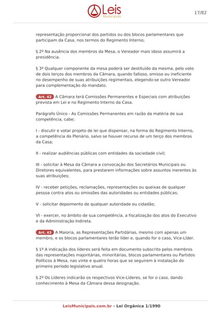 representação proporcional dos partidos ou dos blocos parlamentares que
participam da Casa, nos termos do Regimento Interno;
§ 2º Na ausência dos membros da Mesa, o Vereador mais idoso assumirá a
presidência.
§ 3º Qualquer componente da mesa poderá ser destituído da mesma, pelo voto
de dois terços dos membros da Câmara, quando faltoso, omisso ou ineficiente
no desempenho de suas atribuições regimentais, elegendo-se outro Vereador
para complementação do mandato.
Art. 42 A Câmara terá Comissões Permanentes e Especiais com atribuições
prevista em Lei e no Regimento Interno da Casa.
Parágrafo Único - As Comissões Permanentes em razão da matéria de sua
competência, cabe;
I - discutir e votar projeto de lei que dispensar, na forma do Regimento Interno,
a competência do Plenário, salvo se houver recurso de um terço dos membros
da Casa;
II - realizar audiências públicas com entidades da sociedade civil;
III - solicitar à Mesa da Câmara a convocação dos Secretários Municipais ou
Diretores equivalentes, para prestarem informações sobre assuntos inerentes às
suas atribuições;
IV - receber petições, reclamações, representações ou queixas de qualquer
pessoa contra atos ou omissões das autoridades ou entidades públicas;
V - solicitar depoimento de qualquer autoridade ou cidadão;
VI - exercer, no âmbito de sua competência, a fiscalização dos atos do Executivo
e da Administração Indireta.
Art. 43 A Maioria, as Representações Partidárias, mesmo com apenas um
membro, e os blocos parlamentares terão líder e, quando for o caso, Vice-Líder.
§ 1º A indicação dos líderes será feita em documento subscrito pelos membros
das representações majoritárias, minoritárias, blocos parlamentares ou Partidos
Políticos à Mesa, nas vinte e quatro horas que se seguirem à instalação do
primeiro período legislativo anual.
§ 2º Os Líderes indicarão os respectivos Vice-Líderes, se for o caso, dando
conhecimento à Mesa da Câmara dessa designação.
17/82
LeisMunicipais.com.br - Lei Orgânica 1/1990
 
