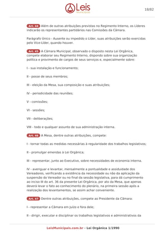 Art. 44 Além de outras atribuições previstas no Regimento Interno, os Líderes
indicarão os representantes partidários nas Comissões da Câmara.
Parágrafo Único - Ausente ou impedido o Líder, suas atribuições serão exercidas
pelo Vice-Líder, quando houver.
Art. 45 A Câmara Municipal, observado o disposto nesta Lei Orgânica,
compete elaborar seu Regimento Interno, dispondo sobre sua organização
política e provimento de cargos de seus serviços e, especialmente sobre:
I - sua instalação e funcionamento;
II - posse de seus membros;
III - eleição da Mesa, sua composição e suas atribuições;
IV - periodicidade das reuniões;
V - comissões;
VI - sessões;
VII - deliberações;
VIII - todo e qualquer assunto de sua administração interna.
Art. 46 A Mesa, dentre outras atribuições, compete:
I - tornar todas as medidas necessárias à regularidade dos trabalhos legislativos;
II - promulgar emendas à Lei Orgânica;
III - representar, junto ao Executivo, sobre necessidades de economia interna.
IV - averiguar e levantar, mensalmente a pontualidade e assiduidade dos
Vereadores, verificando a existência da necessidade ou não da aplicação da
suspensão do Vereador ou no final da sessão legislativa, para dá cumprimento
ao inciso III do art. 36 da presente Lei Orgânica, por ato da Mesa, que apenas
deverá levar o fato ao conhecimento do plenário, na primeira sessão após a
realização dos levantamentos, se assim achar conveniente.
Art. 47 Dentre outras atribuições, compete ao Presidente da Câmara:
I - representar a Câmara em Juízo e fora dele;
II - dirigir, executar e disciplinar os trabalhos legislativos e administrativos da
18/82
LeisMunicipais.com.br - Lei Orgânica 1/1990
 
