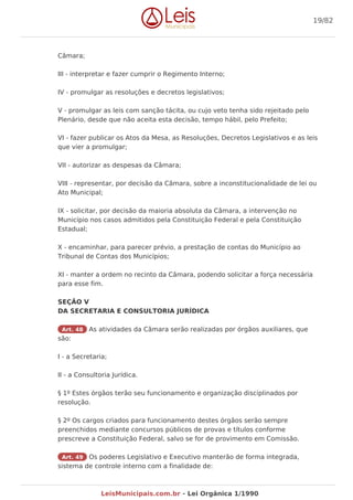 Câmara;
III - interpretar e fazer cumprir o Regimento Interno;
IV - promulgar as resoluções e decretos legislativos;
V - promulgar as leis com sanção tácita, ou cujo veto tenha sido rejeitado pelo
Plenário, desde que não aceita esta decisão, tempo hábil, pelo Prefeito;
VI - fazer publicar os Atos da Mesa, as Resoluções, Decretos Legislativos e as leis
que vier a promulgar;
VII - autorizar as despesas da Câmara;
VIII - representar, por decisão da Câmara, sobre a inconstitucionalidade de lei ou
Ato Municipal;
IX - solicitar, por decisão da maioria absoluta da Câmara, a intervenção no
Município nos casos admitidos pela Constituição Federal e pela Constituição
Estadual;
X - encaminhar, para parecer prévio, a prestação de contas do Município ao
Tribunal de Contas dos Municípios;
XI - manter a ordem no recinto da Câmara, podendo solicitar a força necessária
para esse fim.
SEÇÃO V
DA SECRETARIA E CONSULTORIA JURÍDICA
Art. 48 As atividades da Câmara serão realizadas por órgãos auxiliares, que
são:
I - a Secretaria;
II - a Consultoria Jurídica.
§ 1º Estes órgãos terão seu funcionamento e organização disciplinados por
resolução.
§ 2º Os cargos criados para funcionamento destes órgãos serão sempre
preenchidos mediante concursos públicos de provas e títulos conforme
prescreve a Constituição Federal, salvo se for de provimento em Comissão.
Art. 49 Os poderes Legislativo e Executivo manterão de forma integrada,
sistema de controle interno com a finalidade de:
19/82
LeisMunicipais.com.br - Lei Orgânica 1/1990
 