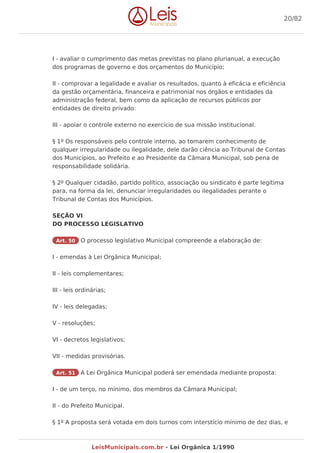 I - avaliar o cumprimento das metas previstas no plano plurianual, a execução
dos programas de governo e dos orçamentos do Município;
II - comprovar a legalidade e avaliar os resultados, quanto à eficácia e eficiência
da gestão orçamentária, financeira e patrimonial nos órgãos e entidades da
administração federal, bem como da aplicação de recursos públicos por
entidades de direito privado:
III - apoiar o controle externo no exercício de sua missão institucional.
§ 1º Os responsáveis pelo controle interno, ao tomarem conhecimento de
qualquer irregularidade ou ilegalidade, dele darão ciência ao Tribunal de Contas
dos Municípios, ao Prefeito e ao Presidente da Câmara Municipal, sob pena de
responsabilidade solidária.
§ 2º Qualquer cidadão, partido político, associação ou sindicato é parte legítima
para, na forma da lei, denunciar irregularidades ou ilegalidades perante o
Tribunal de Contas dos Municípios.
SEÇÃO VI
DO PROCESSO LEGISLATIVO
Art. 50 O processo legislativo Municipal compreende a elaboração de:
I - emendas à Lei Orgânica Municipal;
II - leis complementares;
III - leis ordinárias;
IV - leis delegadas;
V - resoluções;
VI - decretos legislativos;
VII - medidas provisórias.
Art. 51 A Lei Orgânica Municipal poderá ser emendada mediante proposta:
I - de um terço, no mínimo, dos membros da Câmara Municipal;
II - do Prefeito Municipal.
§ 1º A proposta será votada em dois turnos com interstício mínimo de dez dias, e
20/82
LeisMunicipais.com.br - Lei Orgânica 1/1990
 