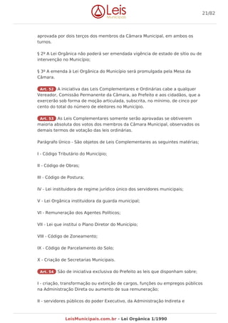 aprovada por dois terços dos membros da Câmara Municipal, em ambos os
turnos.
§ 2º A Lei Orgânica não poderá ser emendada vigência de estado de sítio ou de
intervenção no Município;
§ 3º A emenda à Lei Orgânica do Município será promulgada pela Mesa da
Câmara.
Art. 52 A iniciativa das Leis Complementares e Ordinárias cabe a qualquer
Vereador, Comissão Permanente da Câmara, ao Prefeito e aos cidadãos, que a
exercerão sob forma de moção articulada, subscrita, no mínimo, de cinco por
cento do total do número de eleitores no Município.
Art. 53 As Leis Complementares somente serão aprovadas se obtiverem
maioria absoluta dos votos dos membros da Câmara Municipal, observados os
demais termos de votação das leis ordinárias.
Parágrafo Único - São objetos de Leis Complementares as seguintes matérias;
I - Código Tributário do Município;
II - Código de Obras;
III - Código de Postura;
IV - Lei instituidora de regime jurídico único dos servidores municipais;
V - Lei Orgânica instituidora da guarda municipal;
VI - Remuneração dos Agentes Políticos;
VII - Lei que institui o Plano Diretor do Município;
VIII - Código de Zoneamento;
IX - Código de Parcelamento do Solo;
X - Criação de Secretarias Municipais.
Art. 54 São de iniciativa exclusiva do Prefeito as leis que disponham sobre;
I - criação, transformação ou extinção de cargos, funções ou empregos públicos
na Administração Direta ou aumento de sua remuneração;
II - servidores públicos do poder Executivo, da Administração Indireta e
21/82
LeisMunicipais.com.br - Lei Orgânica 1/1990
 