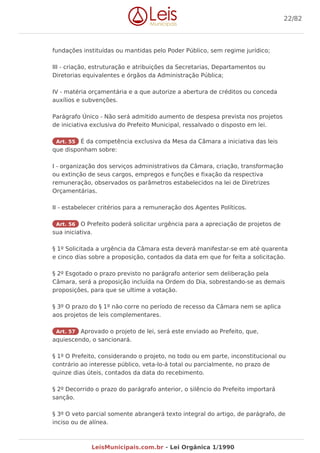 fundações instituídas ou mantidas pelo Poder Público, sem regime jurídico;
III - criação, estruturação e atribuições da Secretarias, Departamentos ou
Diretorias equivalentes e órgãos da Administração Pública;
IV - matéria orçamentária e a que autorize a abertura de créditos ou conceda
auxílios e subvenções.
Parágrafo Único - Não será admitido aumento de despesa prevista nos projetos
de iniciativa exclusiva do Prefeito Municipal, ressalvado o disposto em lei.
Art. 55 É da competência exclusiva da Mesa da Câmara a iniciativa das leis
que disponham sobre:
I - organização dos serviços administrativos da Câmara, criação, transformação
ou extinção de seus cargos, empregos e funções e fixação da respectiva
remuneração, observados os parâmetros estabelecidos na lei de Diretrizes
Orçamentárias.
II - estabelecer critérios para a remuneração dos Agentes Políticos.
Art. 56 O Prefeito poderá solicitar urgência para a apreciação de projetos de
sua iniciativa.
§ 1º Solicitada a urgência da Câmara esta deverá manifestar-se em até quarenta
e cinco dias sobre a proposição, contados da data em que for feita a solicitação.
§ 2º Esgotado o prazo previsto no parágrafo anterior sem deliberação pela
Câmara, será a proposição incluída na Ordem do Dia, sobrestando-se as demais
proposições, para que se ultime a votação.
§ 3º O prazo do § 1º não corre no período de recesso da Câmara nem se aplica
aos projetos de leis complementares.
Art. 57 Aprovado o projeto de lei, será este enviado ao Prefeito, que,
aquiescendo, o sancionará.
§ 1º O Prefeito, considerando o projeto, no todo ou em parte, inconstitucional ou
contrário ao interesse público, veta-lo-á total ou parcialmente, no prazo de
quinze dias úteis, contados da data do recebimento.
§ 2º Decorrido o prazo do parágrafo anterior, o silêncio do Prefeito importará
sanção.
§ 3º O veto parcial somente abrangerá texto integral do artigo, de parágrafo, de
inciso ou de alínea.
22/82
LeisMunicipais.com.br - Lei Orgânica 1/1990
 