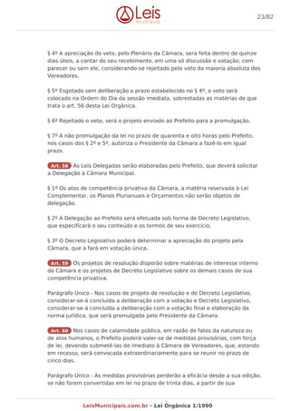 § 4º A apreciação do veto, pelo Plenário da Câmara, será feita dentro de quinze
dias úteis, a contar do seu recebimento, em uma só discussão e votação, com
parecer ou sem ele, considerando-se rejeitado pelo voto da maioria absoluta dos
Vereadores.
§ 5º Esgotado sem deliberação o prazo estabelecido no § 4º, o veto será
colocado na Ordem do Dia da sessão imediata, sobrestadas as matérias de que
trata o art. 56 desta Lei Orgânica.
§ 6º Rejeitado o veto, será o projeto enviado ao Prefeito para a promulgação.
§ 7º A não promulgação da lei no prazo de quarenta e oito horas pelo Prefeito,
nos casos dos § 2º e 5º, autoriza o Presidente da Câmara a fazê-lo em igual
prazo.
Art. 58 As Leis Delegadas serão elaboradas pelo Prefeito, que deverá solicitar
a Delegação à Câmara Municipal.
§ 1º Os atos de competência privativa da Câmara, a matéria reservada à Lei
Complementar, os Planos Plurianuais e Orçamentos não serão objetos de
delegação.
§ 2º A Delegação ao Prefeito será efetuada sob forma de Decreto Legislativo,
que especificará o seu conteúdo e os termos de seu exercício.
§ 3º O Decreto Legislativo poderá determinar a apreciação do projeto pela
Câmara, que a fará em votação única.
Art. 59 Os projetos de resolução disporão sobre matérias de interesse interno
da Câmara e os projetos de Decreto Legislativo sobre os demais casos de sua
competência privativa.
Parágrafo Único - Nos casos de projeto de resolução e de Decreto Legislativo,
considerar-se-á concluída a deliberação com a votação e Decreto Legislativo,
considerar-se-á concluída a deliberação com a votação final e elaboração da
norma jurídica, que será promulgada pelo Presidente da Câmara.
Art. 60 Nos casos de calamidade pública, em razão de fatos da natureza ou
de atos humanos, o Prefeito poderá valer-se de medidas provisórias, com força
de lei, devendo submetê-las de imediato à Câmara de Vereadores, que, estando
em recesso, será convocada extraordinariamente para se reunir no prazo de
cinco dias.
Parágrafo Único - As medidas provisórias perderão a eficácia desde a sua edição,
se não forem convertidas em lei no prazo de trinta dias, a partir de sua
23/82
LeisMunicipais.com.br - Lei Orgânica 1/1990
 