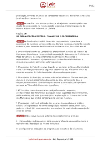 publicação, devendo a Câmara de vereadores nesse caso, disciplinar as relações
jurídicas delas decorrentes.
Art. 61 A matéria constante de projeto de lei rejeitado, somente poderá ser
objeto de novo projeto, na mesma sessão legislativa, mediante proposta da
maioria absoluta dos membros da Câmara.
SEÇÃO VII
DA FISCALIZAÇÃO CONTÁBIL, FINANCEIRA E ORÇAMENTÁRIA
Art. 62 A fiscalização contábil, financeira, orçamentária, operacional e
patrimônio do Município será exercida pela Câmara Municipal, mediante controle
externo e pelos sistemas de controle interno do Executivo, instituídos em lei.
§ 1º O controle externo da Câmara será exercido com o auxílio do Tribunal de
Contas dos Municípios e compreenderá a apreciação das contas do Prefeito e da
Mesa da Câmara, o acompanhamento das atividades financeiras e
orçamentárias, bem como o julgamento das contas dos administrativos e
demais responsáveis por bens e valores públicos.
§ 2º As contas do Poder Executivo deverão ser enviadas à Câmara Municipal até
o dia 31 de março do exercício seguinte, cabendo ao seu Presidente juntar às
mesmas as contas do Poder Legislativo, observando aquele prazo.
§ 3º As contas do Município permanecerão na Secretaria da Câmara Municipal,
durante o prazo de disponibilidade pública, ou seja, por sessenta dias, à
disposição de qualquer contribuinte para exame e apreciação, para posterior
remessa ao Tribunal de Contas dos Municípios.
§ 4º Vencido o prazo de que trata o parágrafo anterior, as contas,
acompanhadas das denúncias e quaisquer outras sugestões dos contribuintes,
serão enviadas, até o dia quinze de junho à apreciação do Tribunal de Contas
dos Municípios, que emitirá parecer prévio sobre as mesmas.
§ 5º As contas relativas à aplicação dos recursos transferidos pela União e
Estado, serão prestadas na forma da legislação Federal e Estadual em vigor,
podendo o Município suplementá-las, sem prejuízo de sua inclusão na prestação
anual de contas.
Art. 63 O Executivo manterá sistema de controle interno, a fim de:
I - criar condições indispensáveis para assegurar eficácia ao controle externo e
regularidade à realização da receita e despesa;
II - acompanhar as execuções de programas de trabalho e do orçamento;
24/82
LeisMunicipais.com.br - Lei Orgânica 1/1990
 