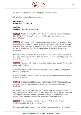 III - avaliar os resultados alcançados pelos administradores;
IV - verificar a execução dos contratos.
CAPÍTULO II
DO PODER EXECUTIVO
SEÇÃO I
DO PREFEITO E VICE-PREFEITO
Art. 64 O Poder Executivo Municipal é exercido pelo Prefeito, auxiliado pelos
Secretários Municipais ou Diretores com atribuições equivalentes ou
assemelhadas.
Art. 65 O Prefeito e Vice-Prefeito tomarão posse no dia 1º de janeiro do ano
subseqüente à eleição, em sessão defender e cumprir a Lei Orgânica, observar
as leis da União, do Estado e do Município, promover o bem geral dos Munícipes
e exercer o cargo sob a inspiração da democracia, da legitimidade e da
legalidade.
Parágrafo Único - Decorrido dez dias da data fixada para a posse, se o Prefeito
ou o Vice-Prefeito, salvo motivo de força maior, não tiver assumido o cargo, este
será declarado vago.
Art. 66 Substituirá o Prefeito, no caso de impedimento e suceder-lhe-á, no de
vaga, o Vice-Prefeito.
§ 1º O Vice-Prefeito não poderá recusar-se a substituir o Prefeito sob pena de
extinção do mandato.
§ 2º O Vice-Prefeito, além de outras atribuições que lhe forem conferidas por lei,
auxiliará o Prefeito.
Art. 67 Em caso de impedimento do Prefeito e do Vice-Prefeito, ou vacância
do cargo, assumirá a administração municipal o Presidente da Câmara
Municipal.
Parágrafo Único - A recusa do Presidente da Câmara, por qualquer motivo, a
assumir o cargo de Prefeito, importará em automática renúncia à sua função de
dirigente do Legislativo, ensejando assim, a eleição de outro membro para
ocupar, como Presidente da Câmara, a chefia do Poder Executivo.
Art. 68 Verificando-se a vacância do cargo de Prefeito e inexistindo
VicePrefeito, observar-se-á o seguinte:
I - ocorrendo à vacância nos três primeiros anos do mandato, far-se-á eleição
25/82
LeisMunicipais.com.br - Lei Orgânica 1/1990
 