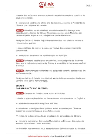 noventa dias após a sua abertura, cabendo aos eleitos completar o período de
seus antecessores;
II - ocorrendo à vacância no último ano do mandato, assumirá o Presidente da
Câmara, que completará o período.
Art. 69 O Prefeito e o Vice-Prefeito, quando no exercício do cargo, não
poderão, sem a licença da Câmara Municipal, ausentar-se do Município por
período superior a quinze dias, sob pena de perda do mandato.
Parágrafo Único - O Prefeito regularmente licenciado terá direito a receber a
remuneração, quando;
I - impossibilitado de exercer o cargo, por motivo de doença devidamente
comprovada;
II - a serviço ou em missão de representação do Município.
Art. 70 O Prefeito poderá gozar anualmente, licença especial de até trinta
dias, sem prejuízo da remuneração, ficando a seu critério a época para usufruir
a licença.
Art. 71 A remuneração do Prefeito será estipulada na forma estabelecida em
lei Complementar.
Parágrafo Único - O Prefeito terá direito à Verba de Representação, fixada pela
Câmara, junto com a Remuneração.
SEÇÃO II
DAS ATRIBUIÇÕES DO PREFEITO
Art. 72 Compete ao Prefeito, entre outras atribuições:
I - iniciar o processo legislativo, na forma e casos previstos nesta Lei Orgânica;
II - representar o Município em Juízo e fora dele;
III - sancionar, promulgar e fazer publicar as leis aprovadas pela Câmara e
expedir os regulamentos para a sua fiel execução;
IV - vetar, no todo ou em parte, os projetos de lei aprovados pela Câmara;
V - nomear e exonerar os Secretários Municipais e os Diretores dos órgãos da
Administração Pública Direta e Indireta;
VI - decretar, nos termos da lei, a desapropriação por necessidade ou utilidade
26/82
LeisMunicipais.com.br - Lei Orgânica 1/1990
 